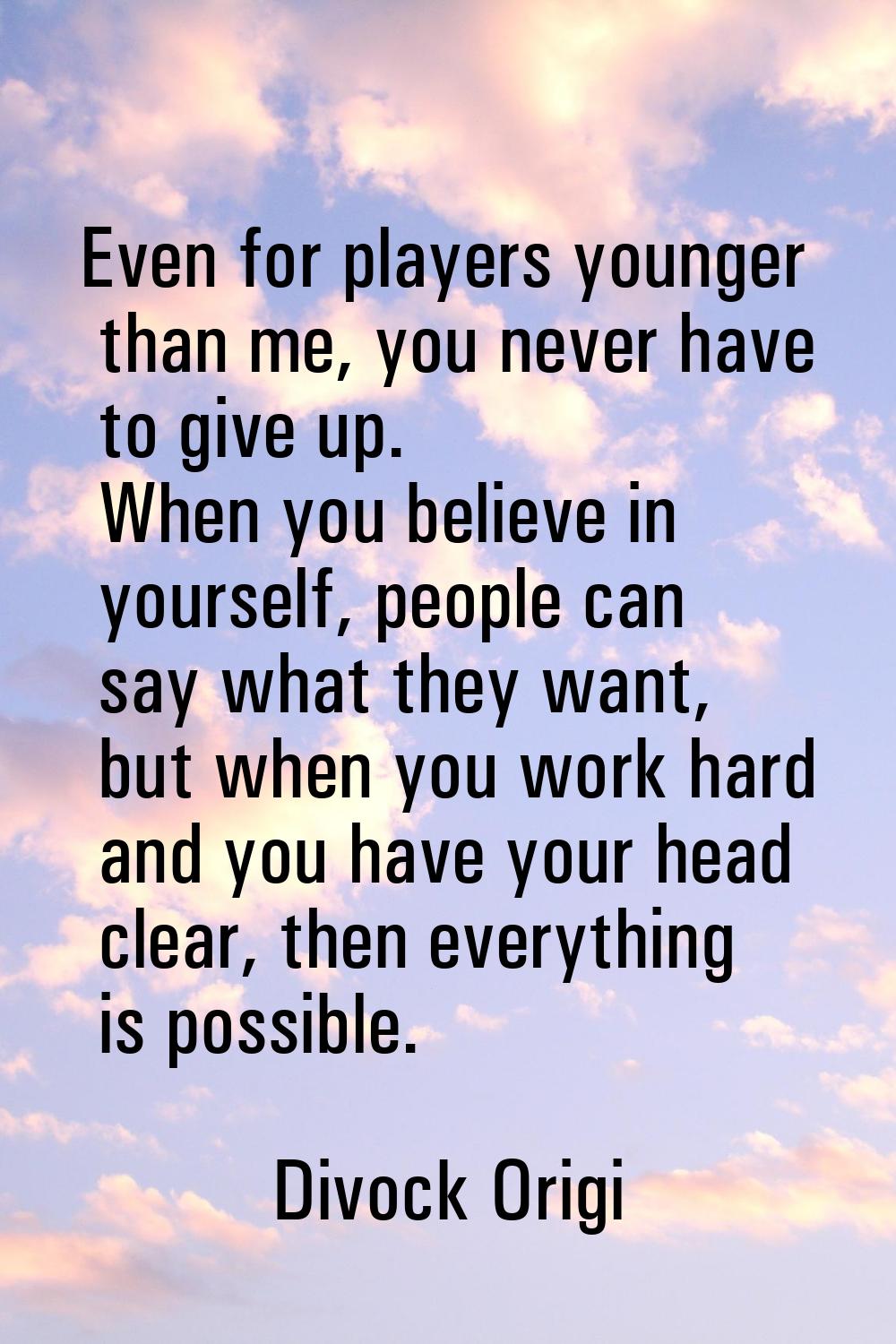 Even for players younger than me, you never have to give up. When you believe in yourself, people c