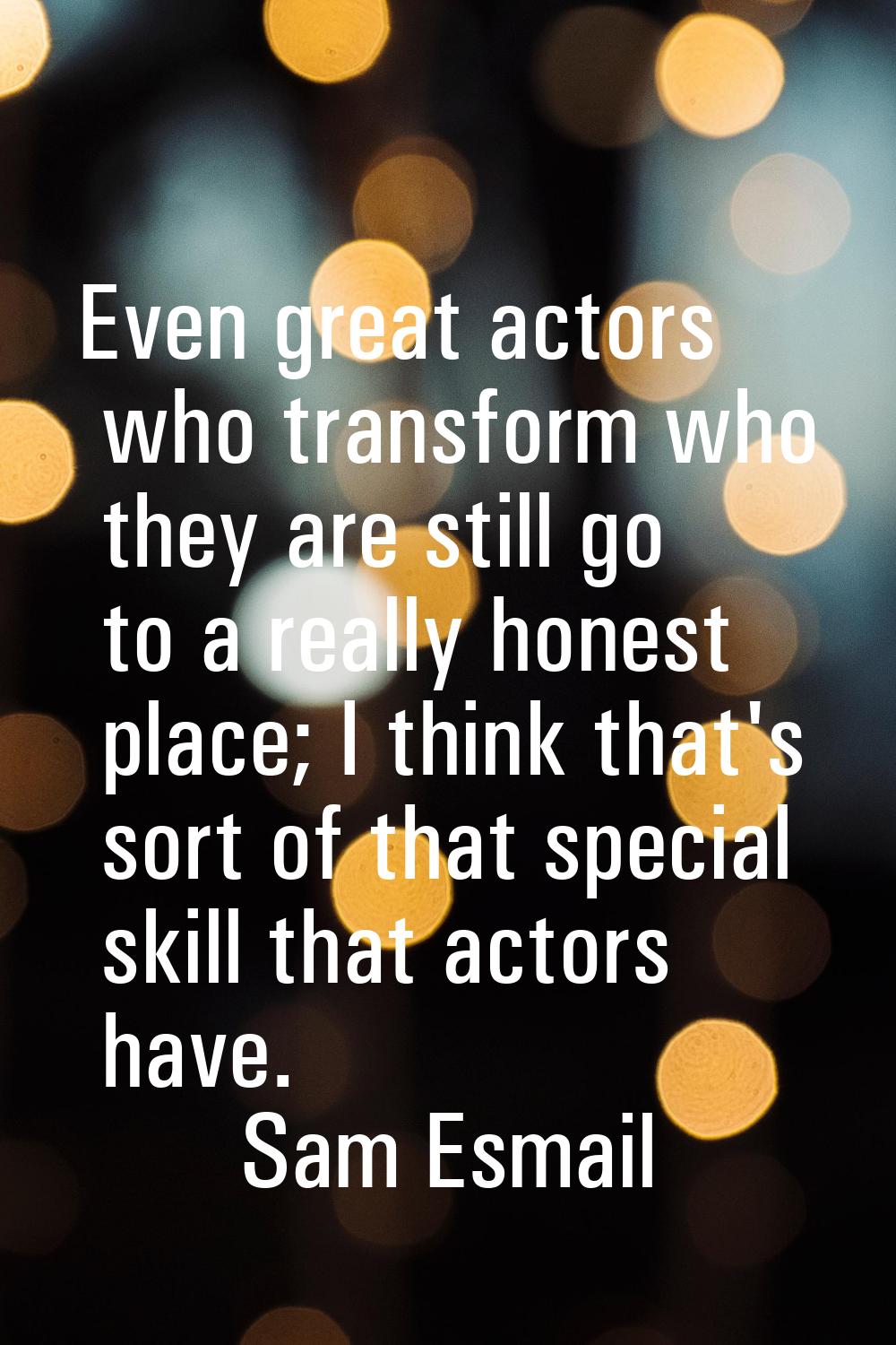 Even great actors who transform who they are still go to a really honest place; I think that's sort