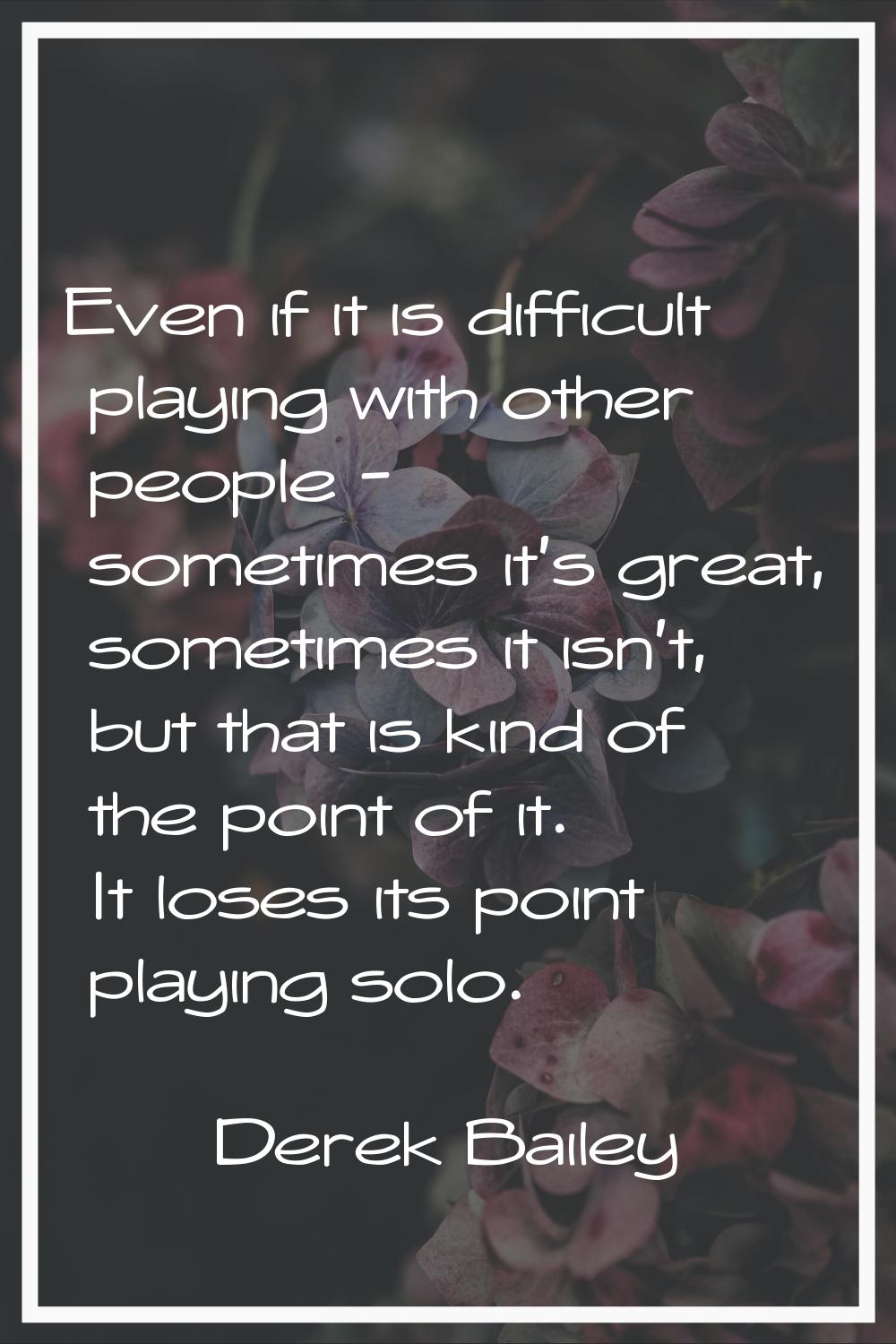 Even if it is difficult playing with other people - sometimes it's great, sometimes it isn't, but t