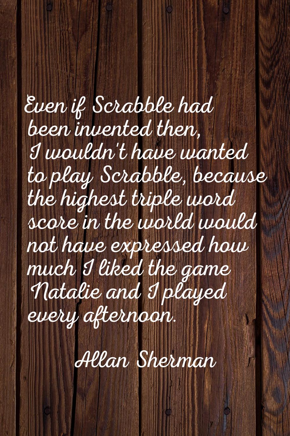 Even if Scrabble had been invented then, I wouldn't have wanted to play Scrabble, because the highe