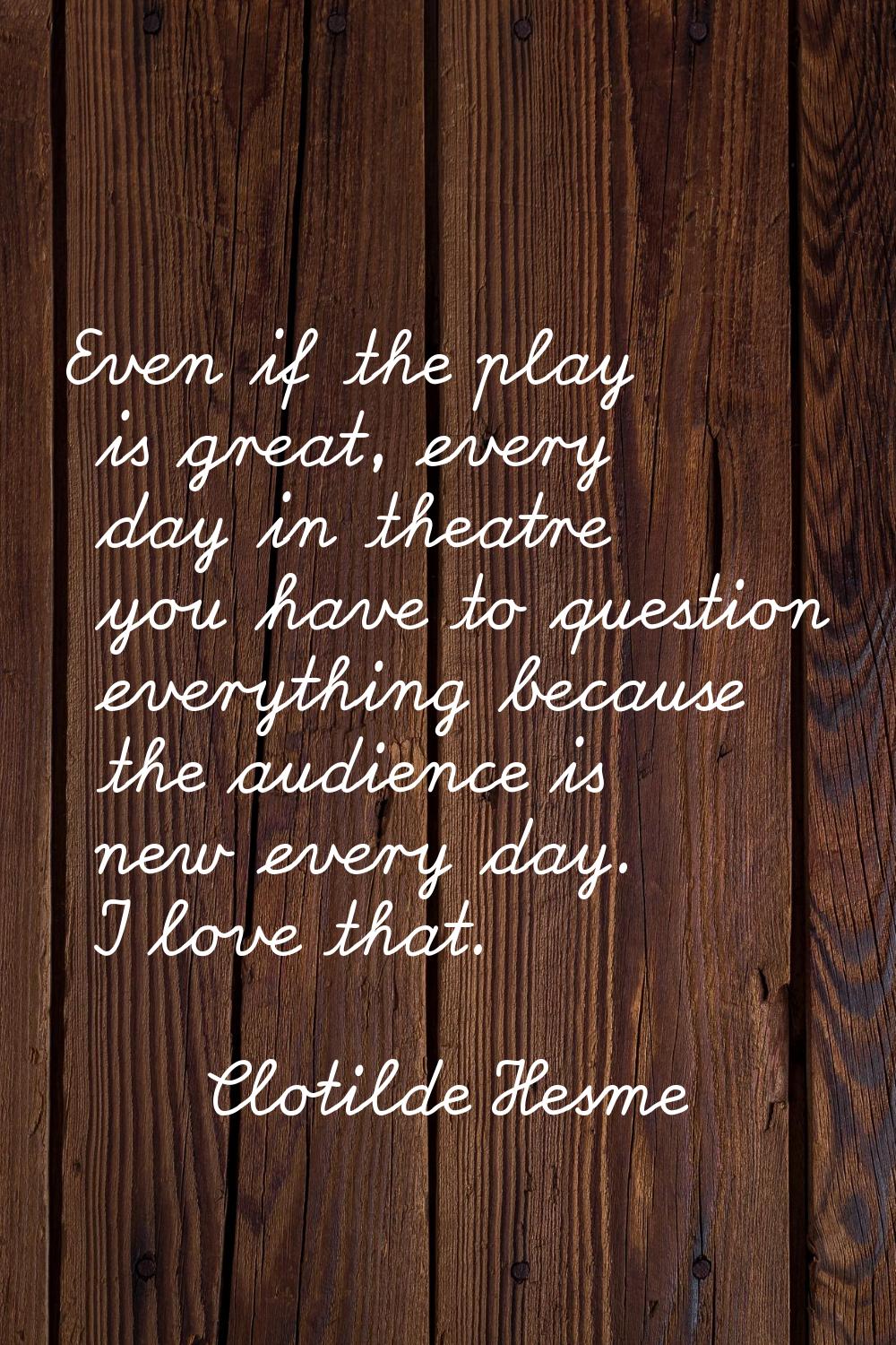 Even if the play is great, every day in theatre you have to question everything because the audienc