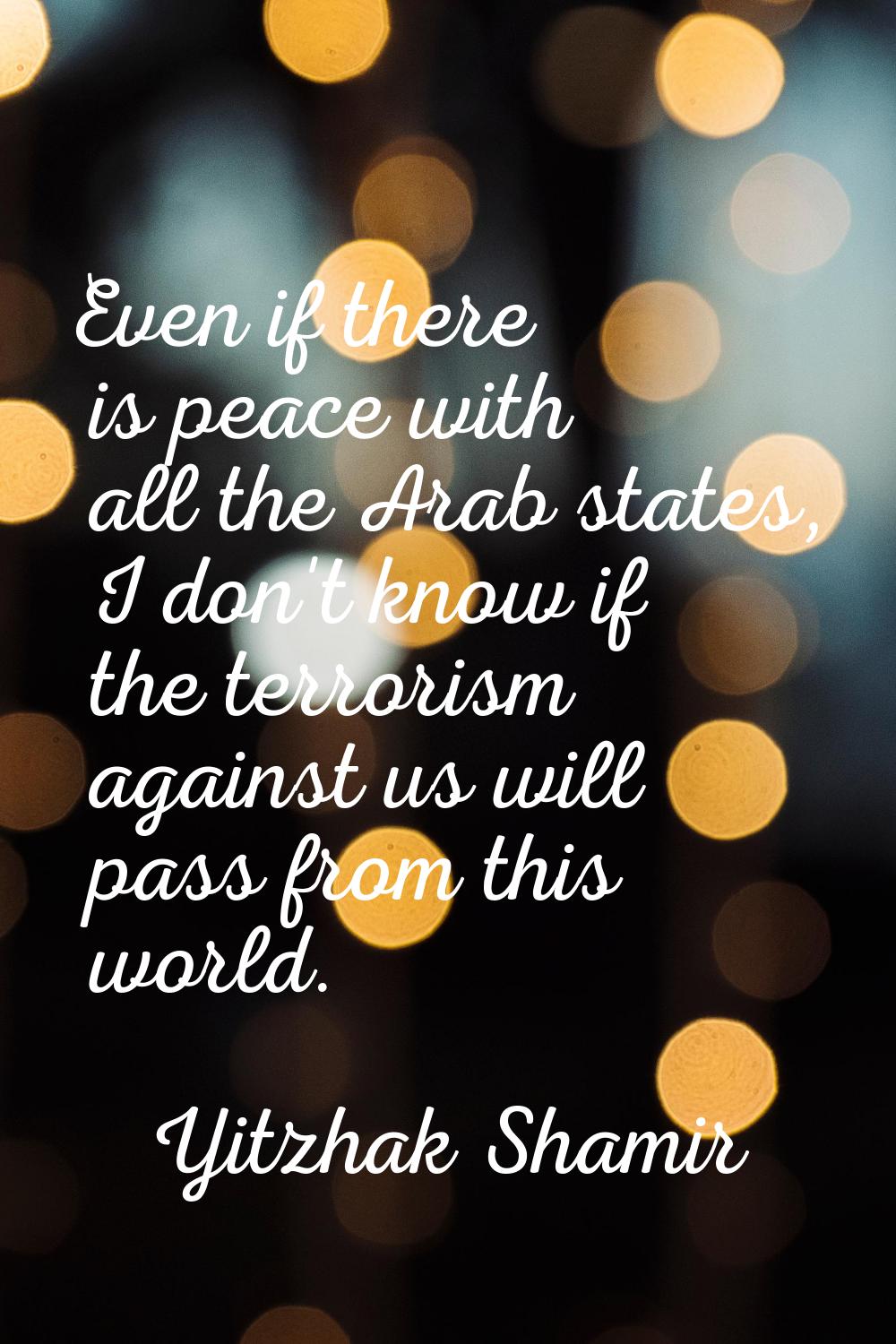 Even if there is peace with all the Arab states, I don't know if the terrorism against us will pass