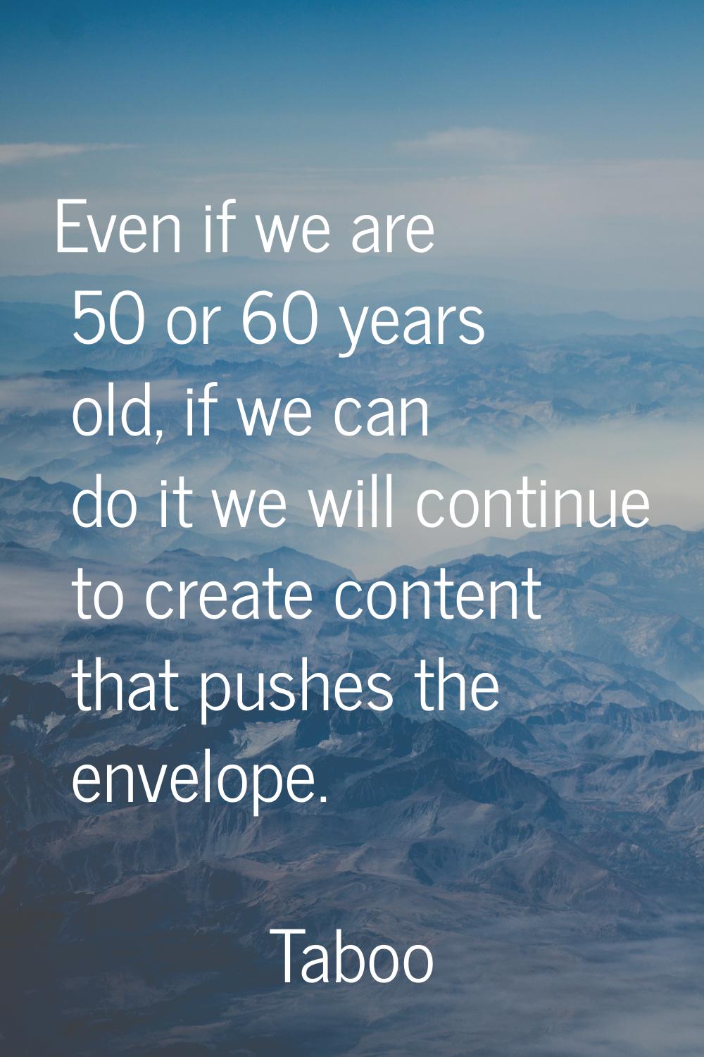 Even if we are 50 or 60 years old, if we can do it we will continue to create content that pushes t