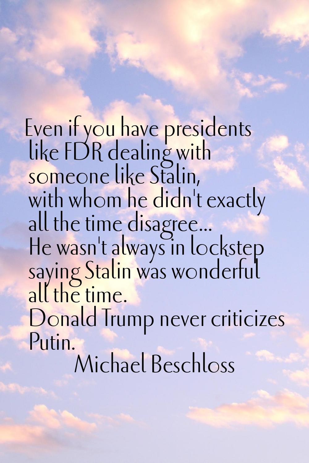 Even if you have presidents like FDR dealing with someone like Stalin, with whom he didn't exactly 