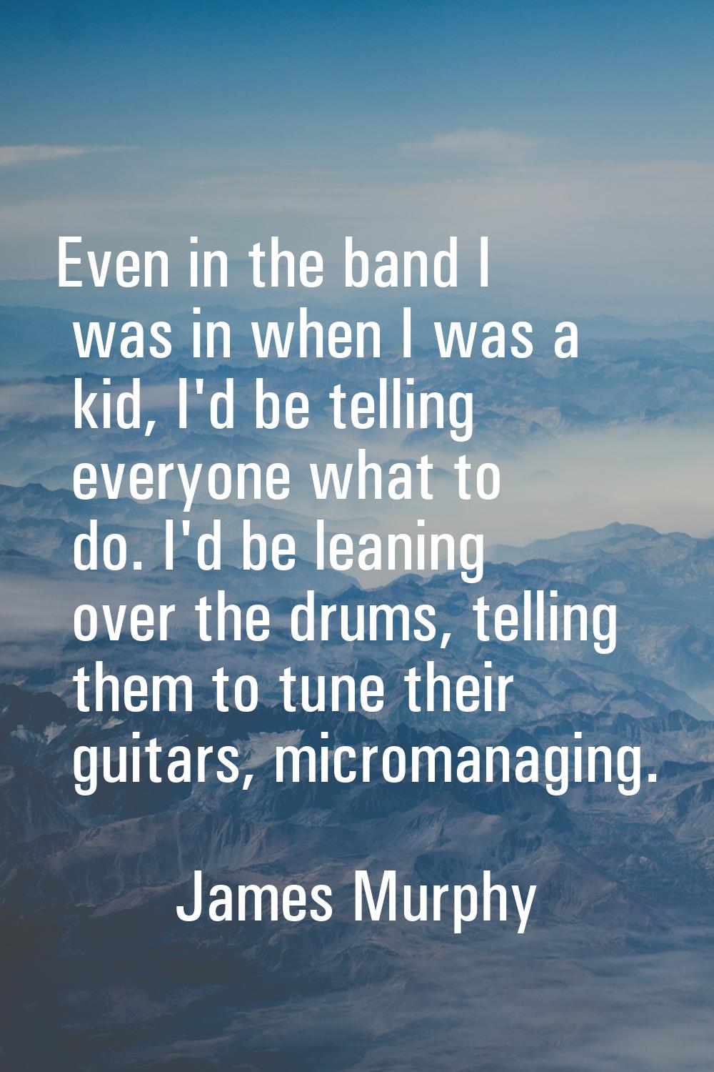 Even in the band I was in when I was a kid, I'd be telling everyone what to do. I'd be leaning over