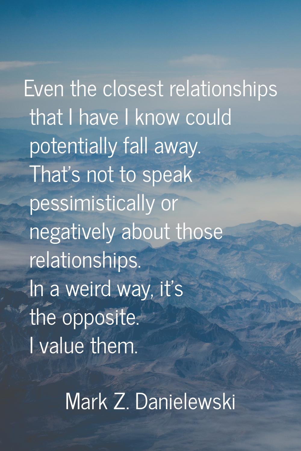 Even the closest relationships that I have I know could potentially fall away. That's not to speak 