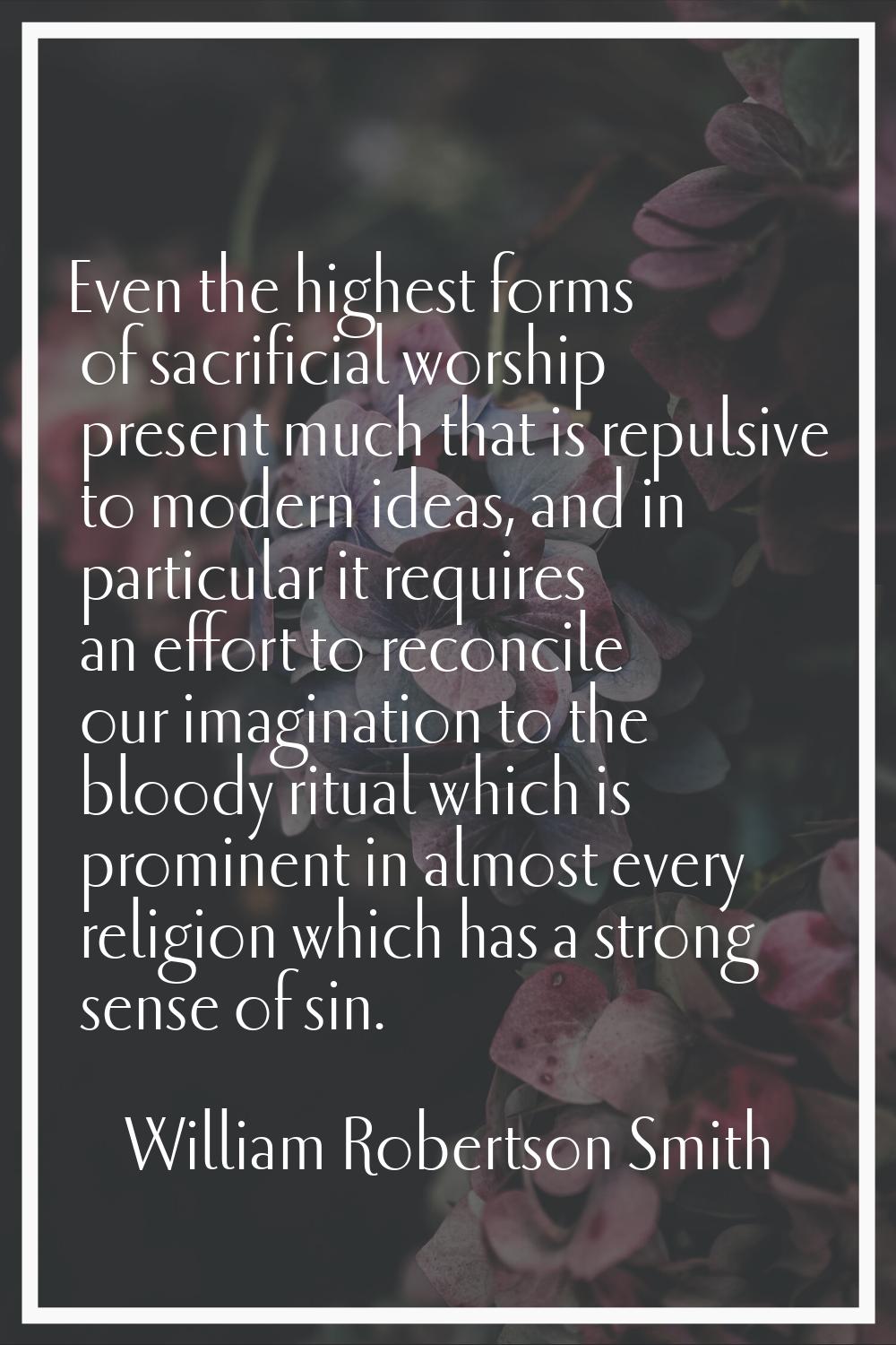 Even the highest forms of sacrificial worship present much that is repulsive to modern ideas, and i