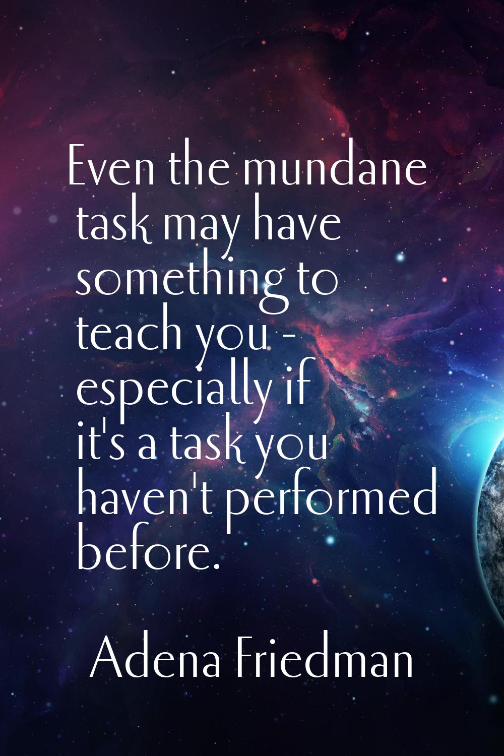 Even the mundane task may have something to teach you - especially if it's a task you haven't perfo