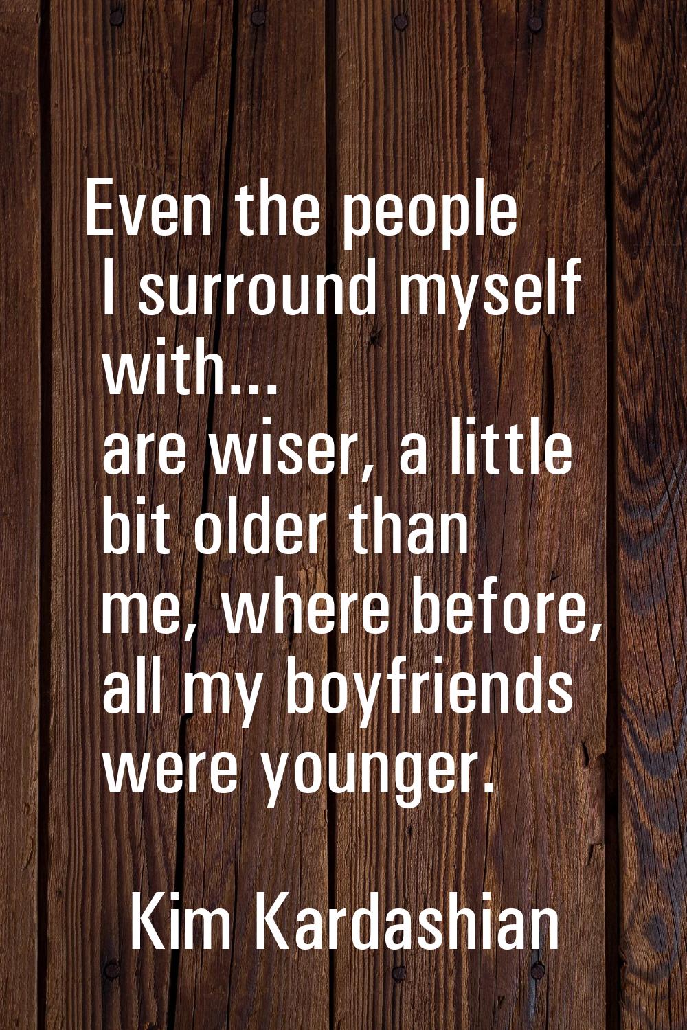 Even the people I surround myself with... are wiser, a little bit older than me, where before, all 