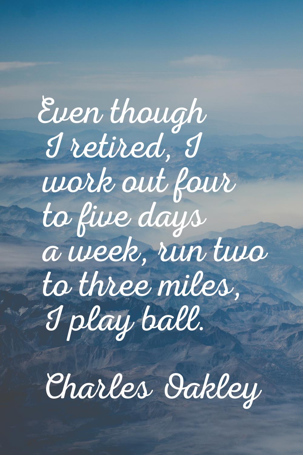 Even though I retired, I work out four to five days a week, run two to three miles, I play ball.