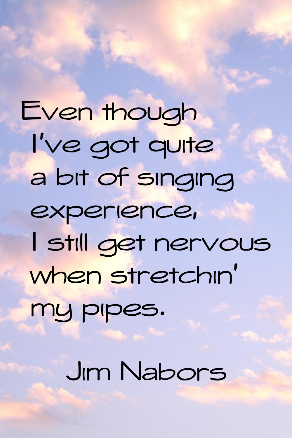 Even though I've got quite a bit of singing experience, I still get nervous when stretchin' my pipe