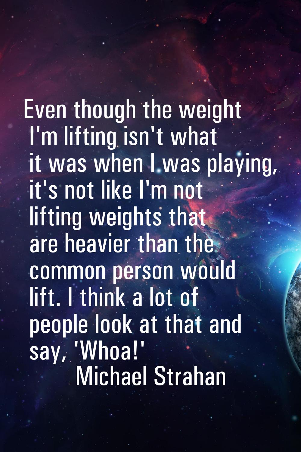 Even though the weight I'm lifting isn't what it was when I was playing, it's not like I'm not lift