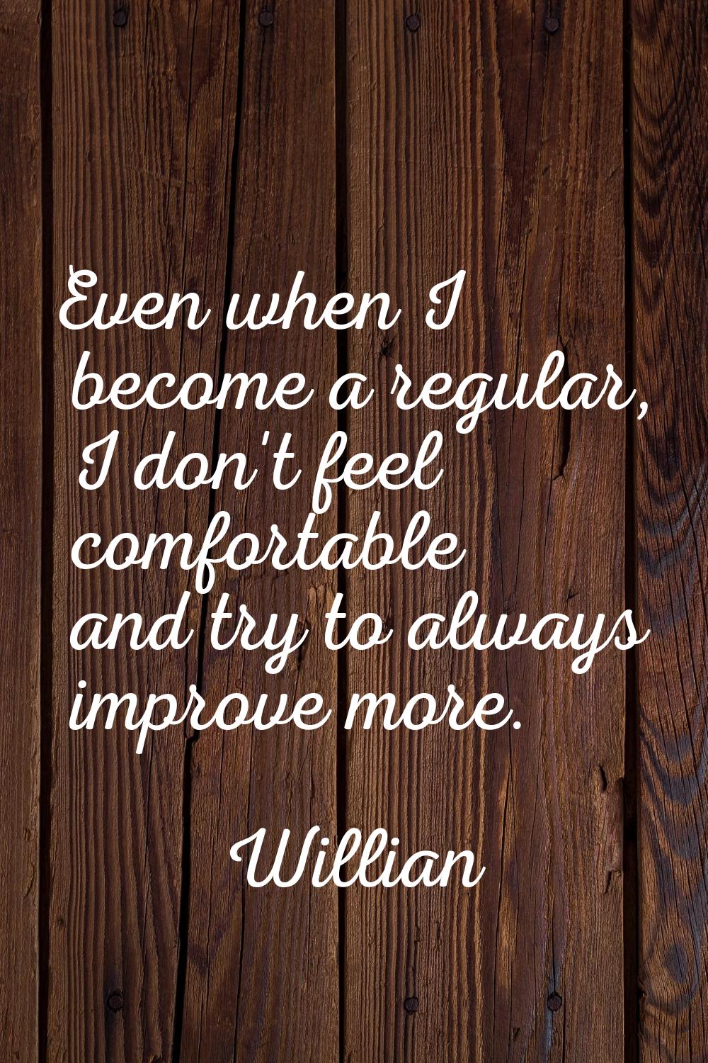 Even when I become a regular, I don't feel comfortable and try to always improve more.