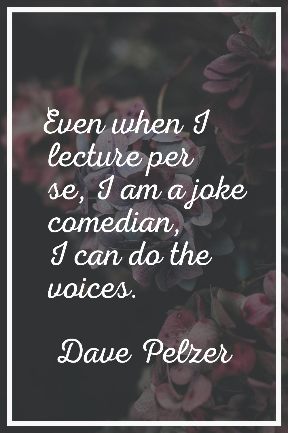 Even when I lecture per se, I am a joke comedian, I can do the voices.
