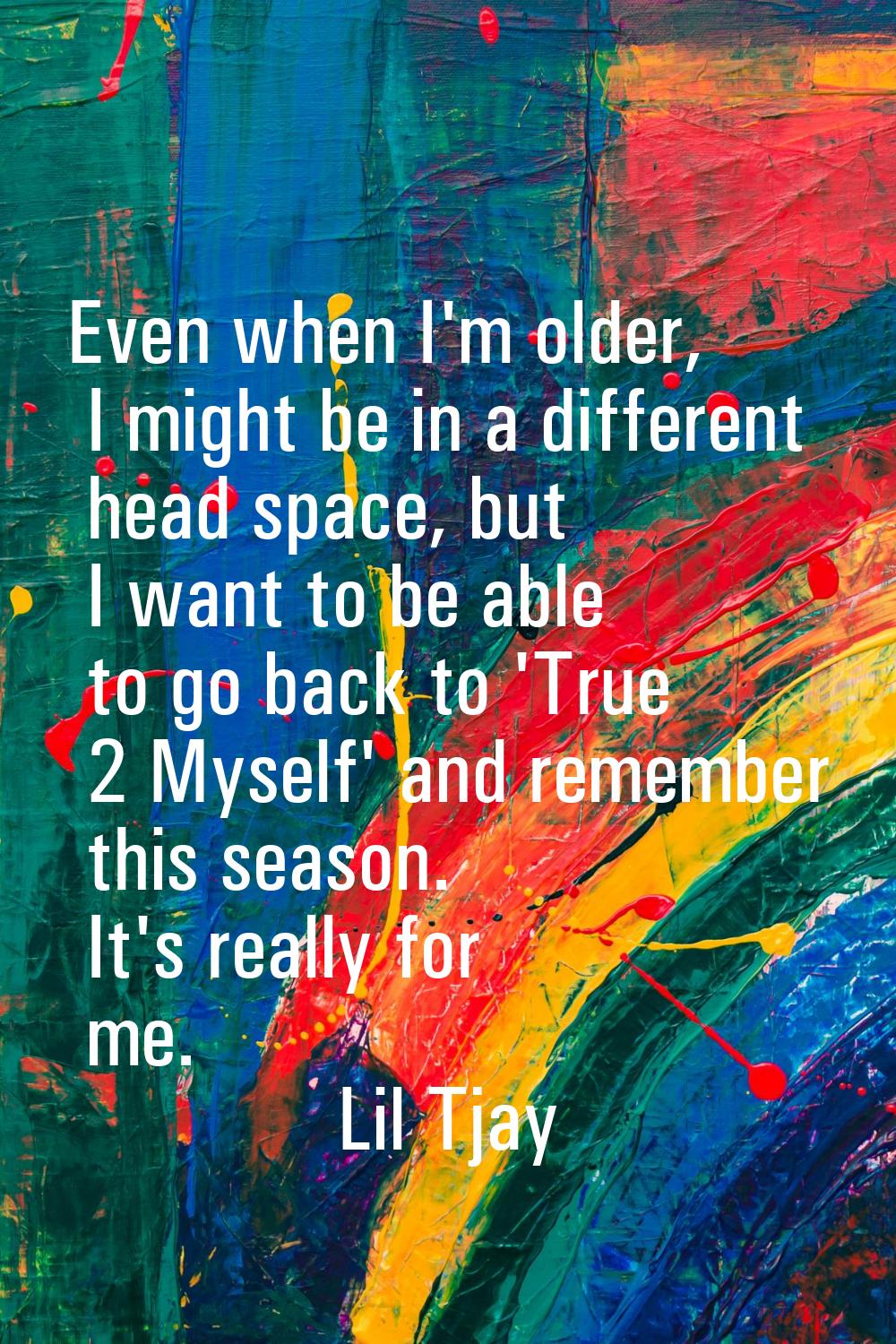 Even when I'm older, I might be in a different head space, but I want to be able to go back to 'Tru