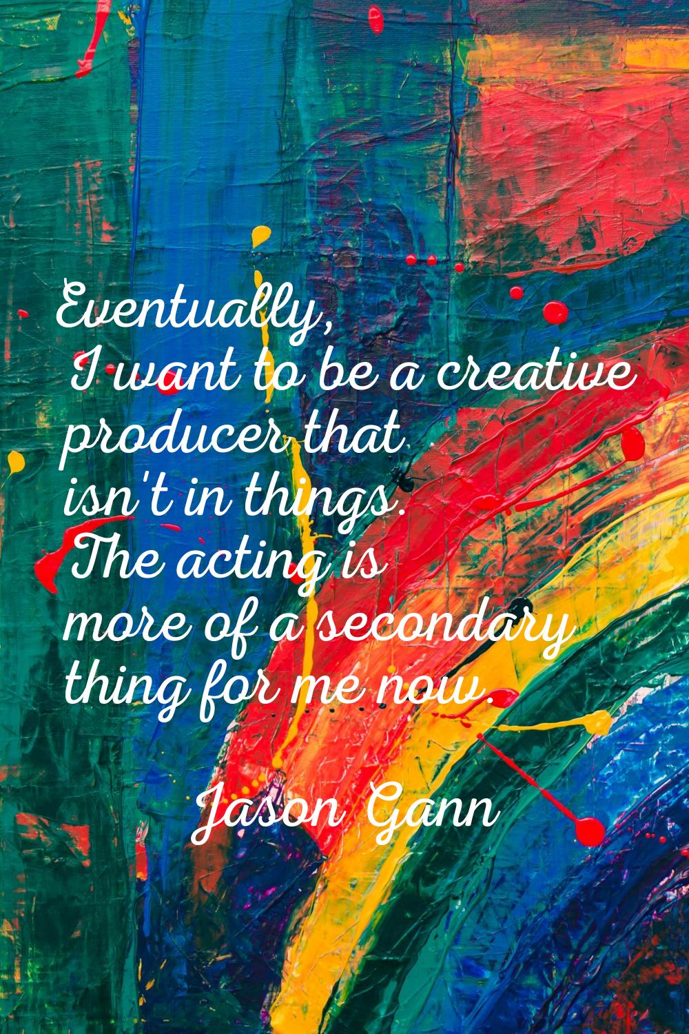 Eventually, I want to be a creative producer that isn't in things. The acting is more of a secondar