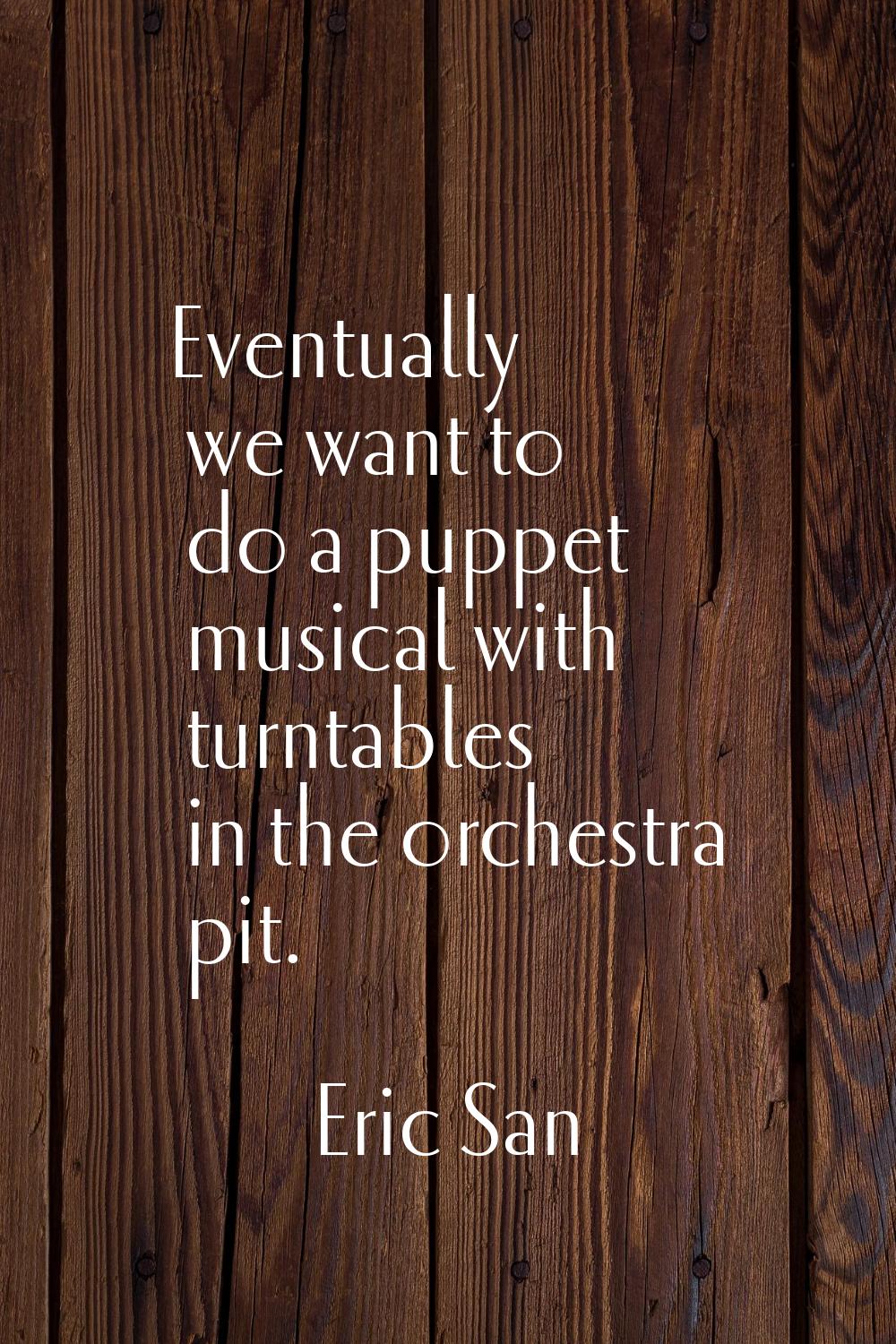 Eventually we want to do a puppet musical with turntables in the orchestra pit.
