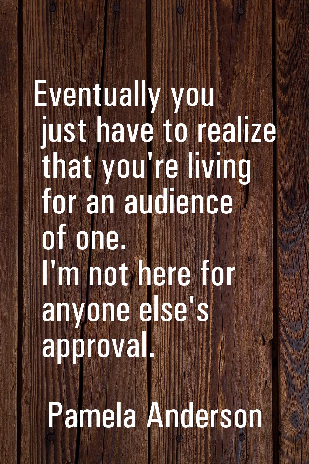 Eventually you just have to realize that you're living for an audience of one. I'm not here for any