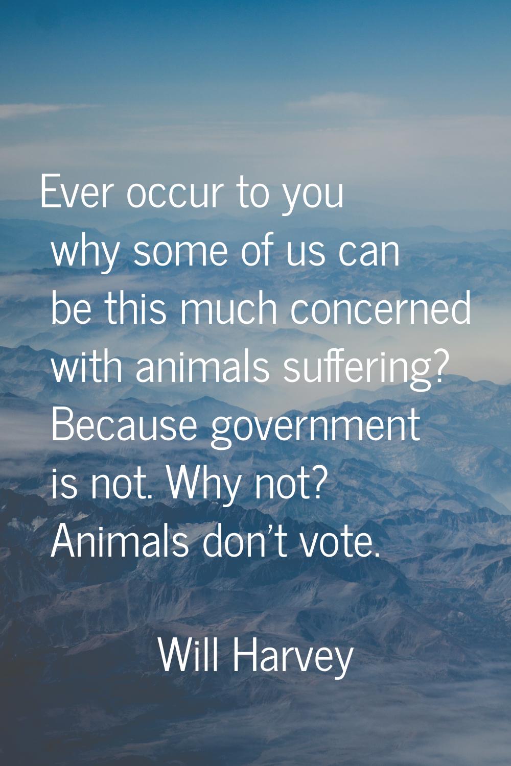 Ever occur to you why some of us can be this much concerned with animals suffering? Because governm