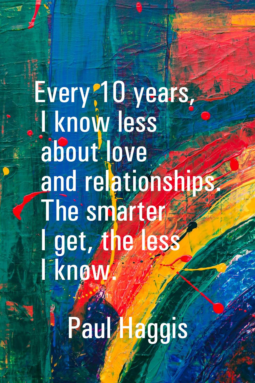 Every 10 years, I know less about love and relationships. The smarter I get, the less I know.