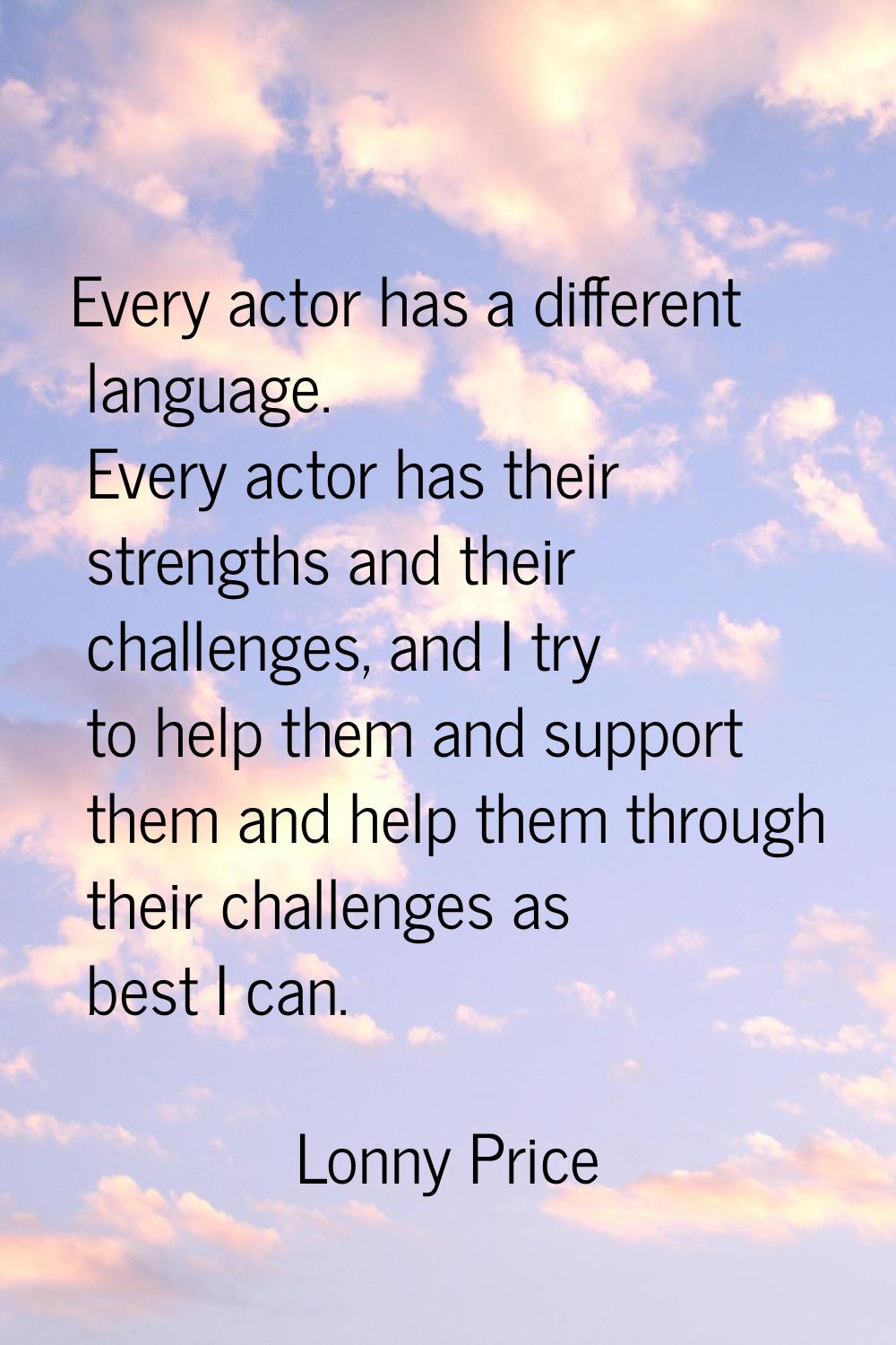 Every actor has a different language. Every actor has their strengths and their challenges, and I t