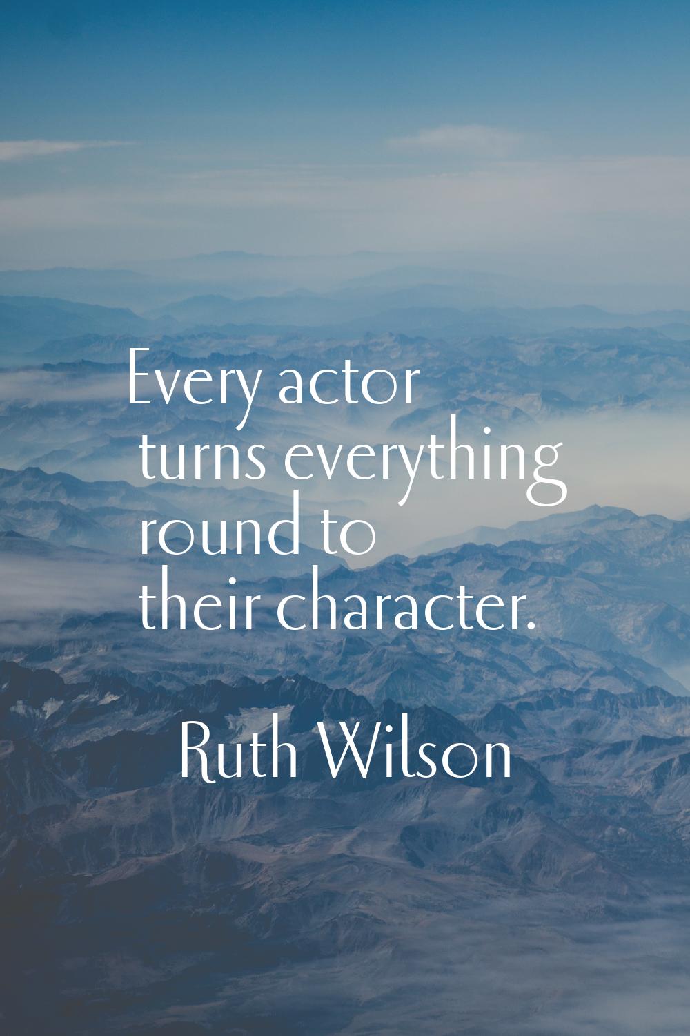 Every actor turns everything round to their character.