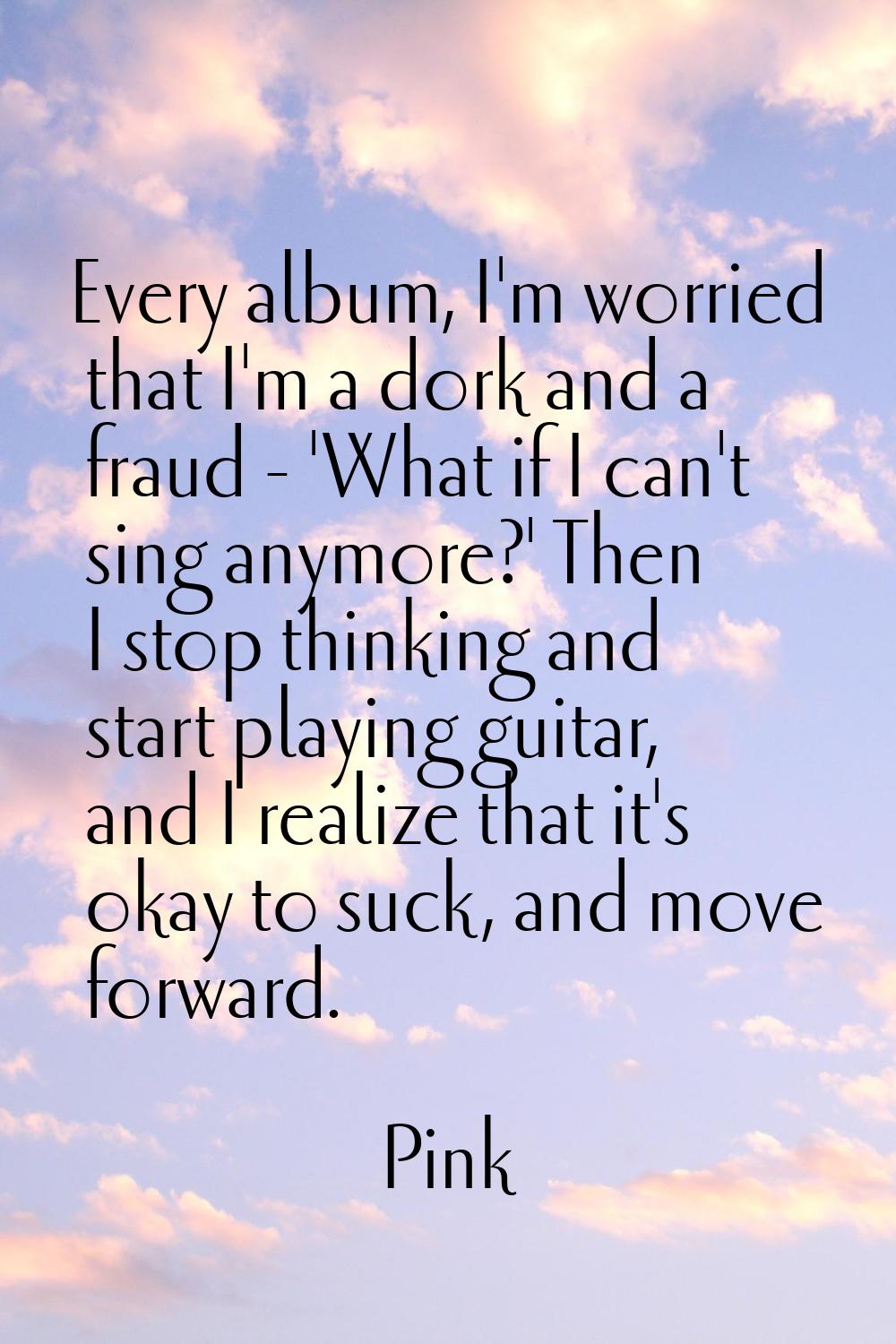Every album, I'm worried that I'm a dork and a fraud - 'What if I can't sing anymore?' Then I stop 