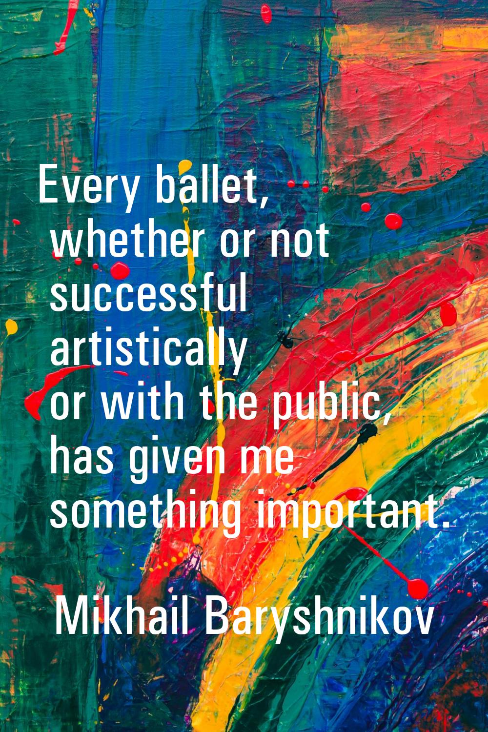 Every ballet, whether or not successful artistically or with the public, has given me something imp