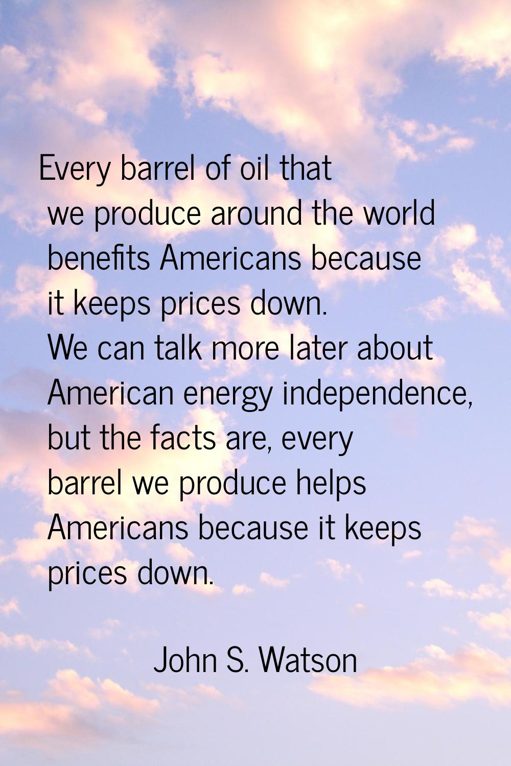 Every barrel of oil that we produce around the world benefits Americans because it keeps prices dow