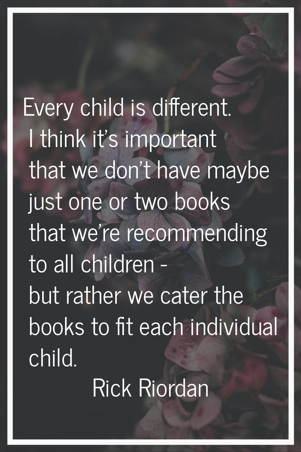Every child is different. I think it's important that we don't have maybe just one or two books tha