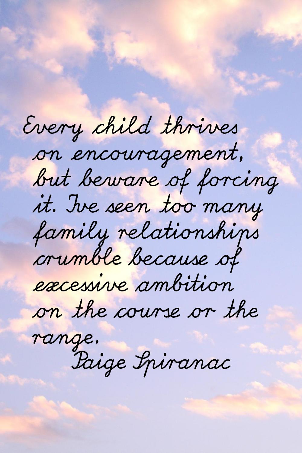 Every child thrives on encouragement, but beware of forcing it. I've seen too many family relations