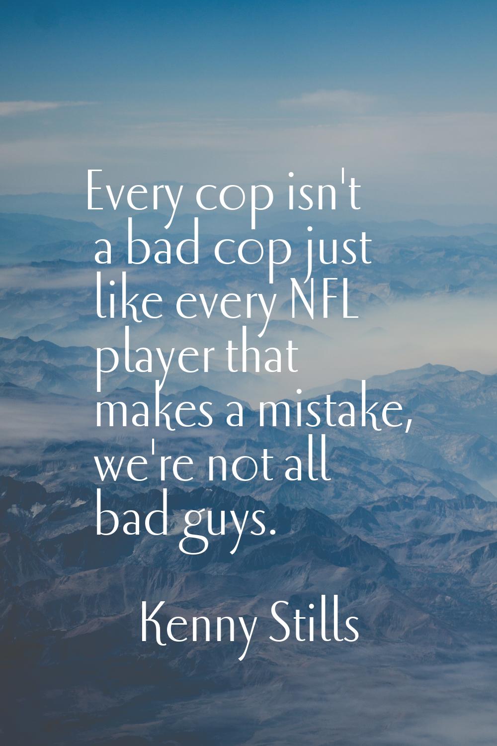 Every cop isn't a bad cop just like every NFL player that makes a mistake, we're not all bad guys.