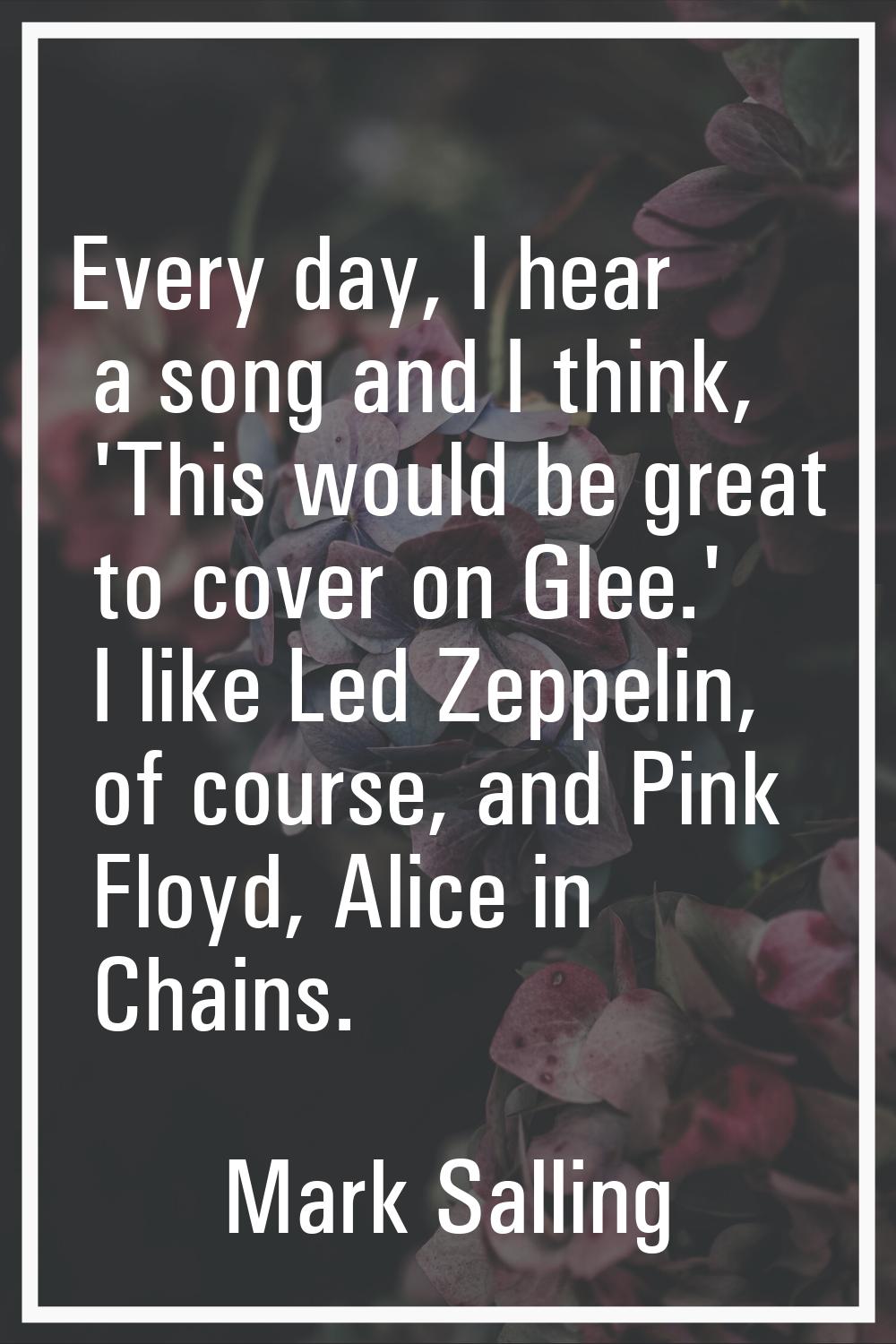 Every day, I hear a song and I think, 'This would be great to cover on Glee.' I like Led Zeppelin, 