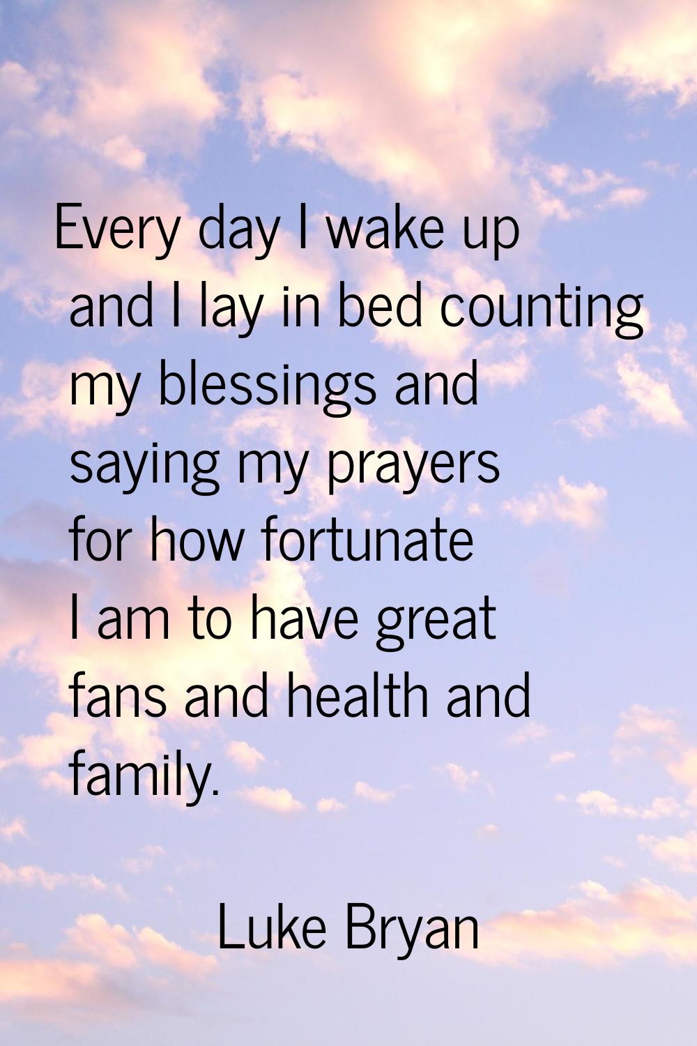 Every day I wake up and I lay in bed counting my blessings and saying my prayers for how fortunate 