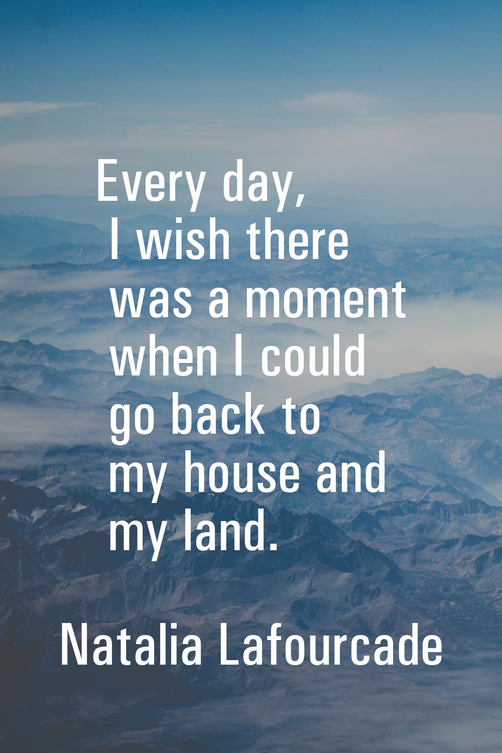 Every day, I wish there was a moment when I could go back to my house and my land.