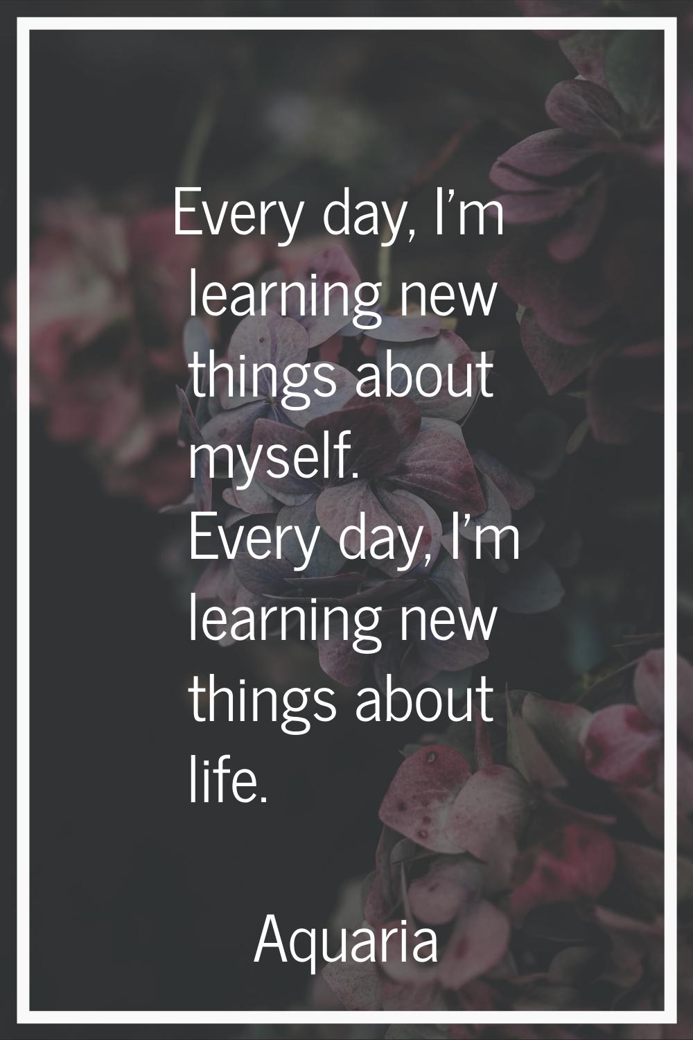 Every day, I'm learning new things about myself. Every day, I'm learning new things about life.