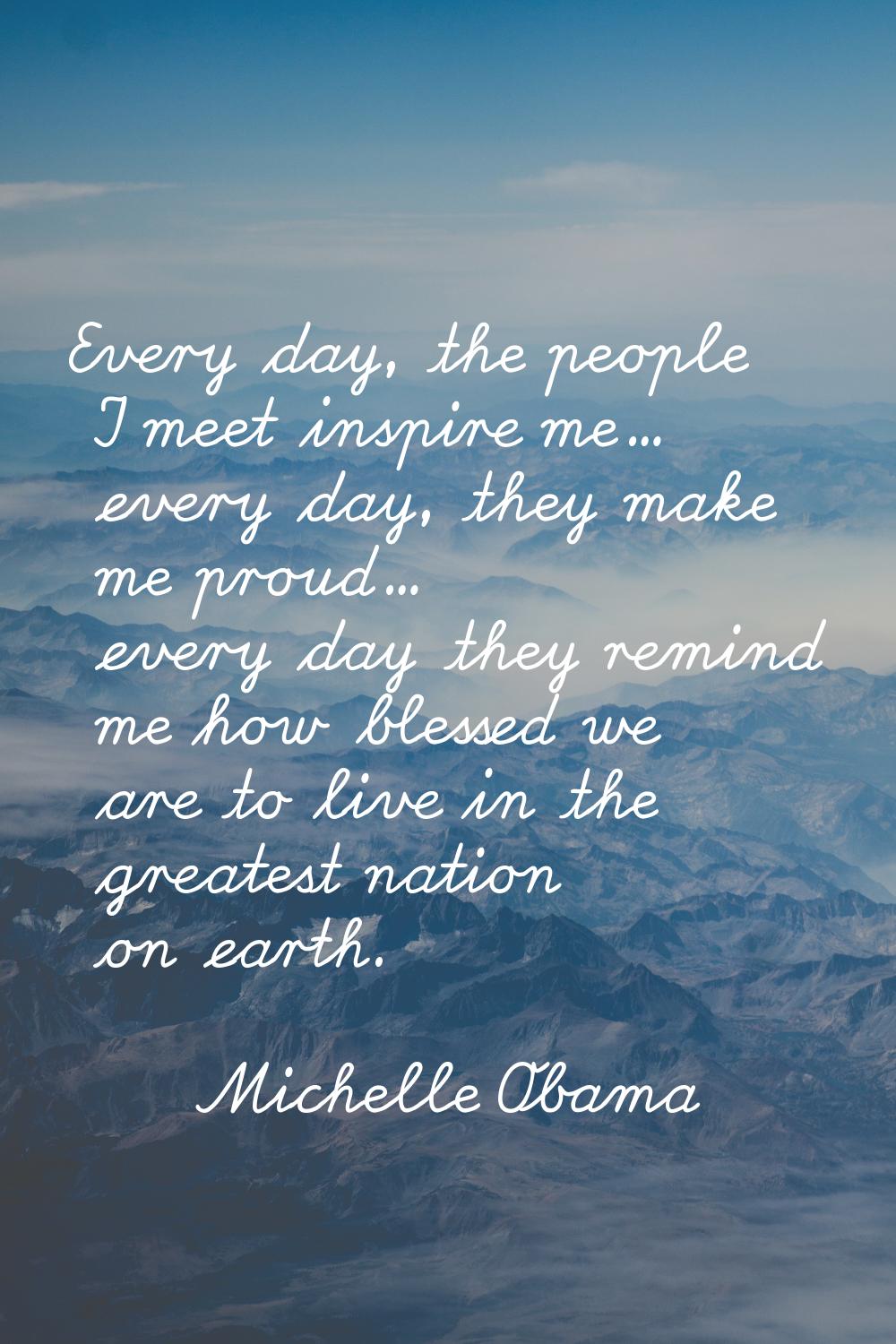 Every day, the people I meet inspire me... every day, they make me proud... every day they remind m