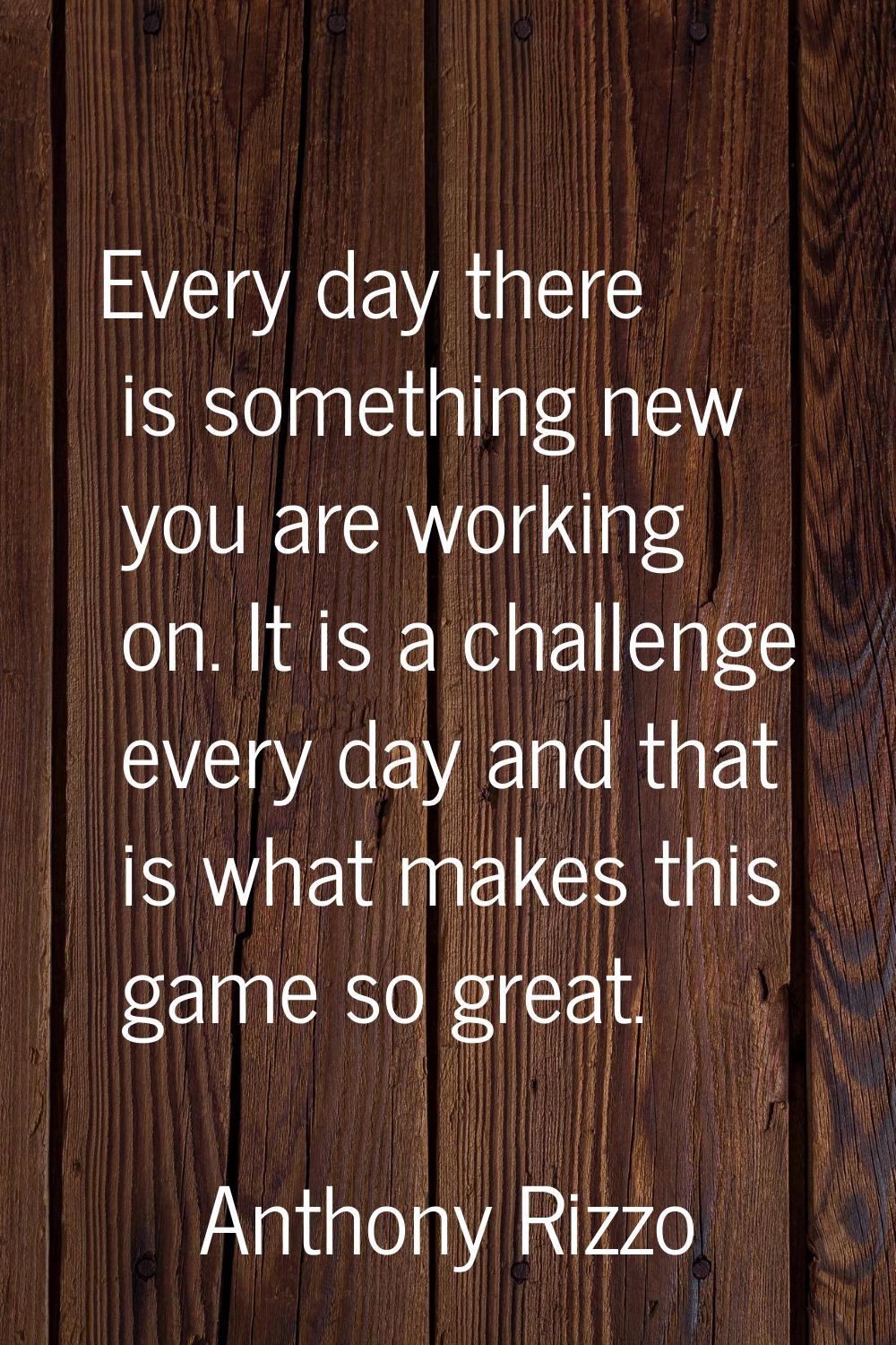 Every day there is something new you are working on. It is a challenge every day and that is what m