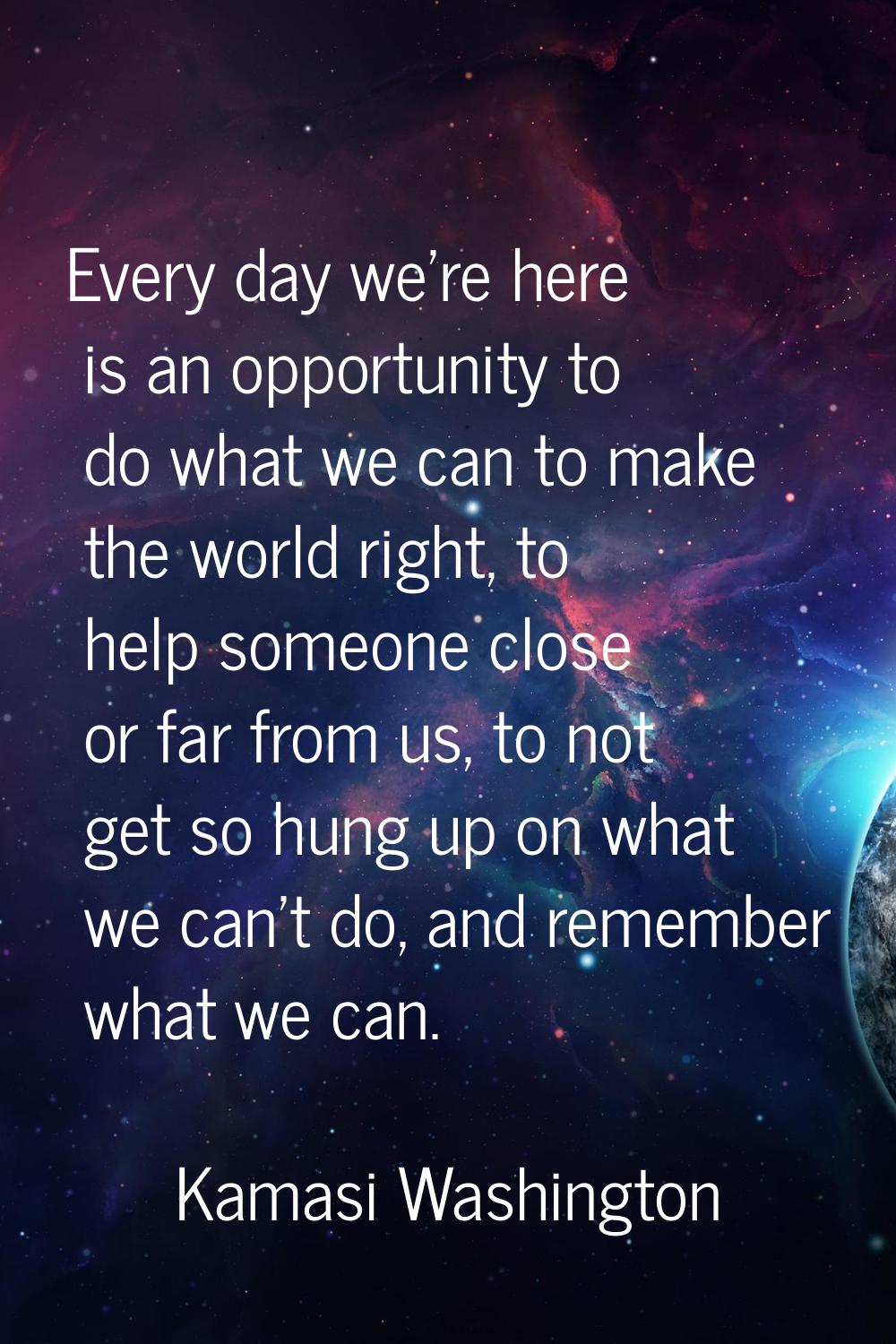 Every day we're here is an opportunity to do what we can to make the world right, to help someone c