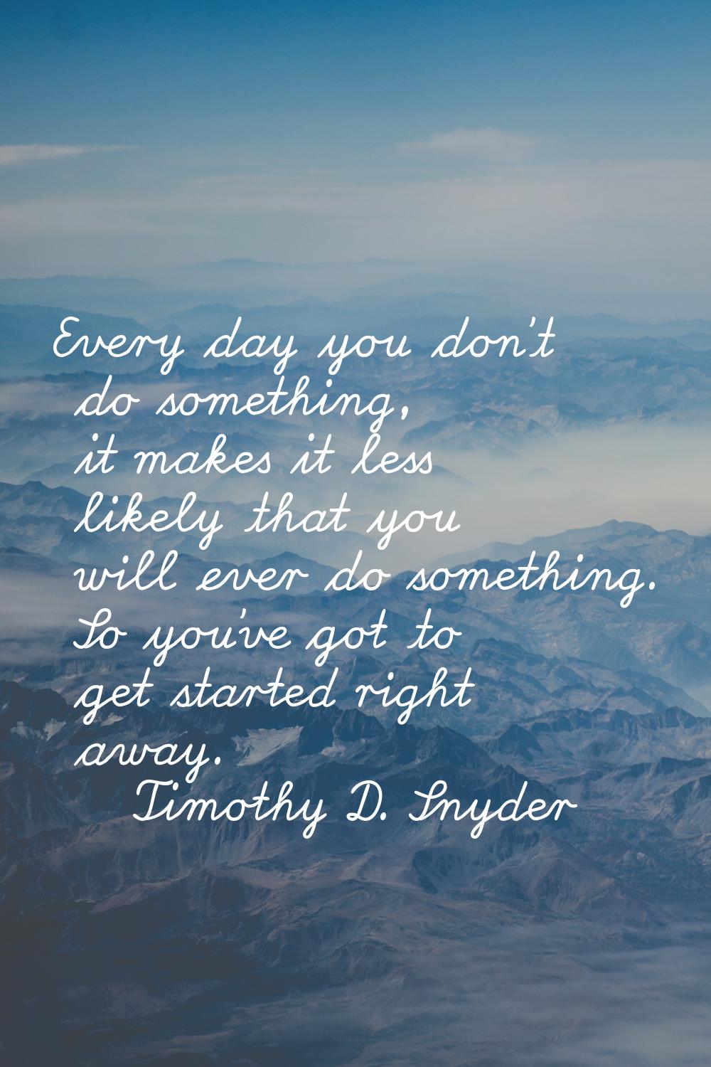 Every day you don't do something, it makes it less likely that you will ever do something. So you'v