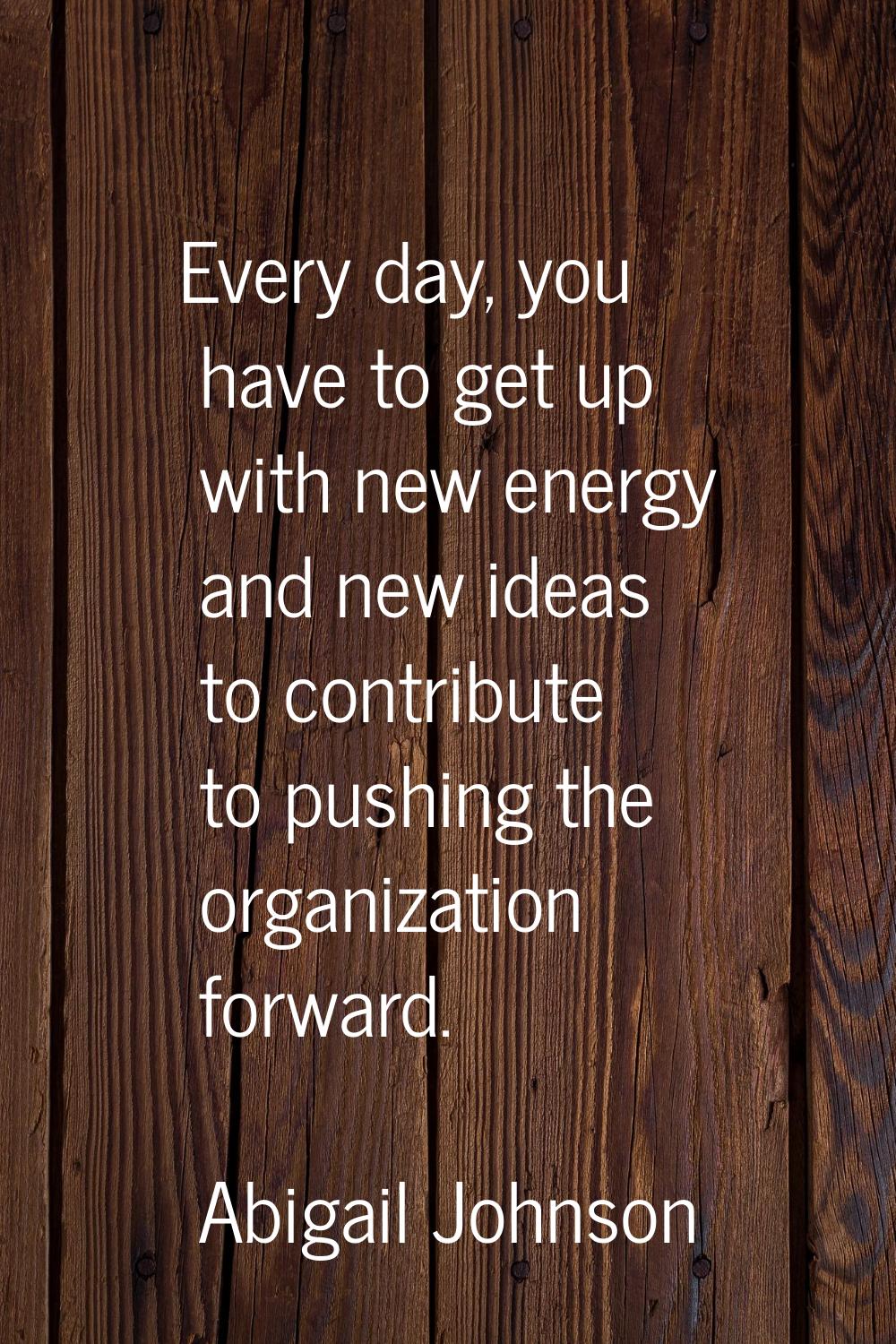 Every day, you have to get up with new energy and new ideas to contribute to pushing the organizati