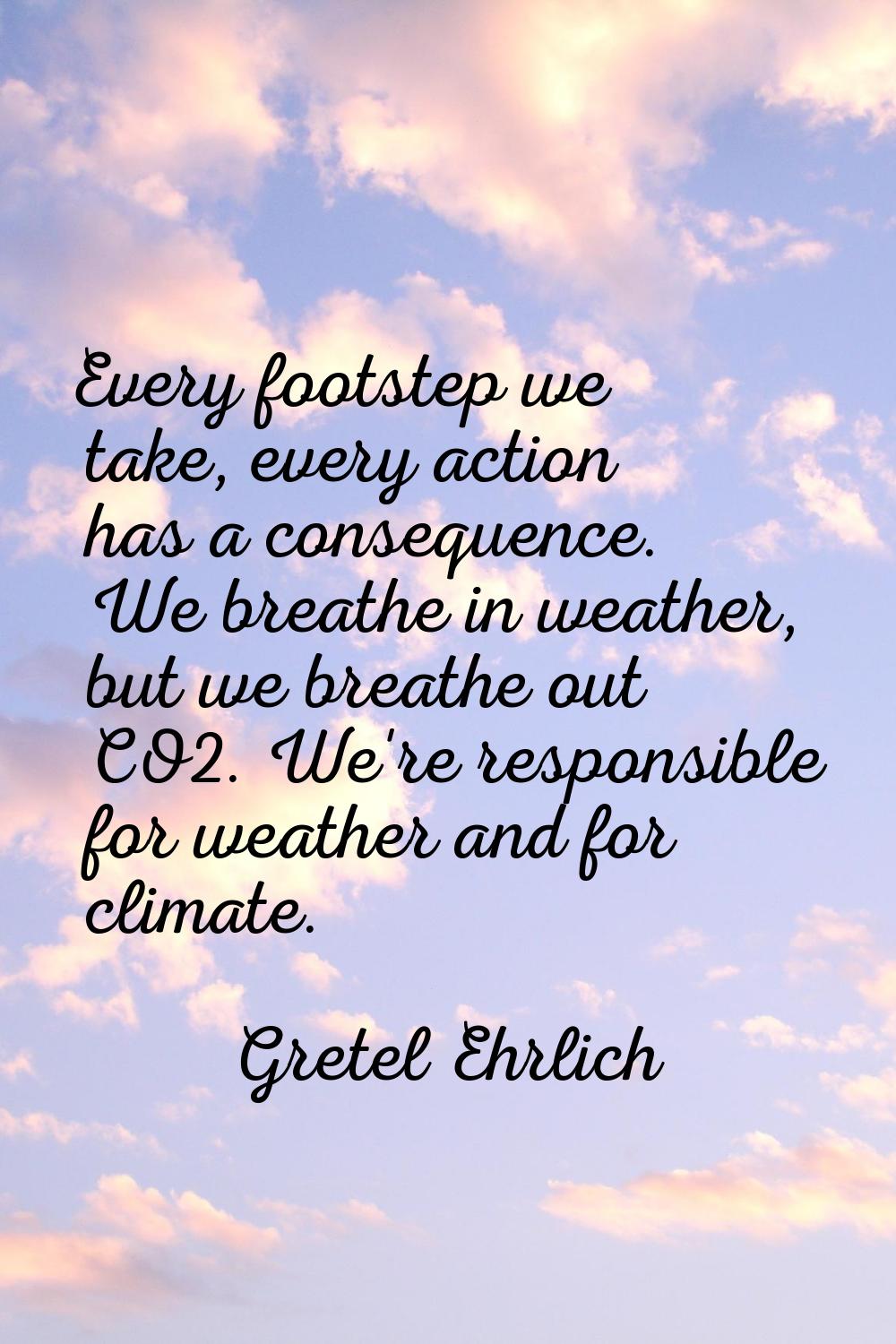 Every footstep we take, every action has a consequence. We breathe in weather, but we breathe out C