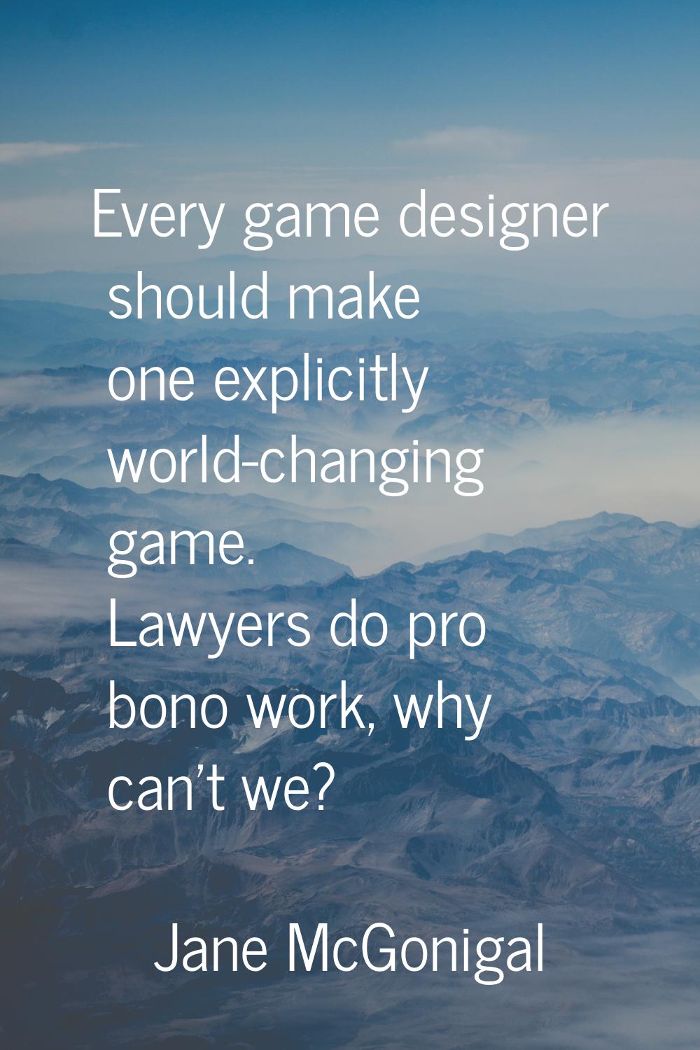Every game designer should make one explicitly world-changing game. Lawyers do pro bono work, why c