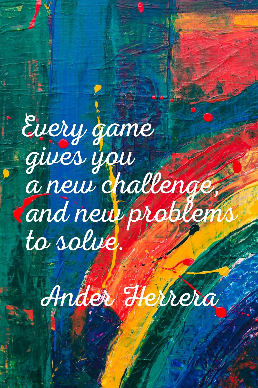 Every game gives you a new challenge, and new problems to solve.