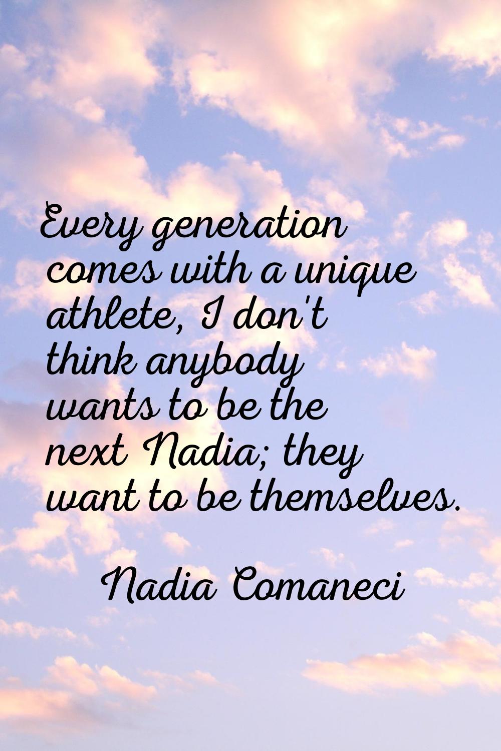 Every generation comes with a unique athlete, I don't think anybody wants to be the next Nadia; the