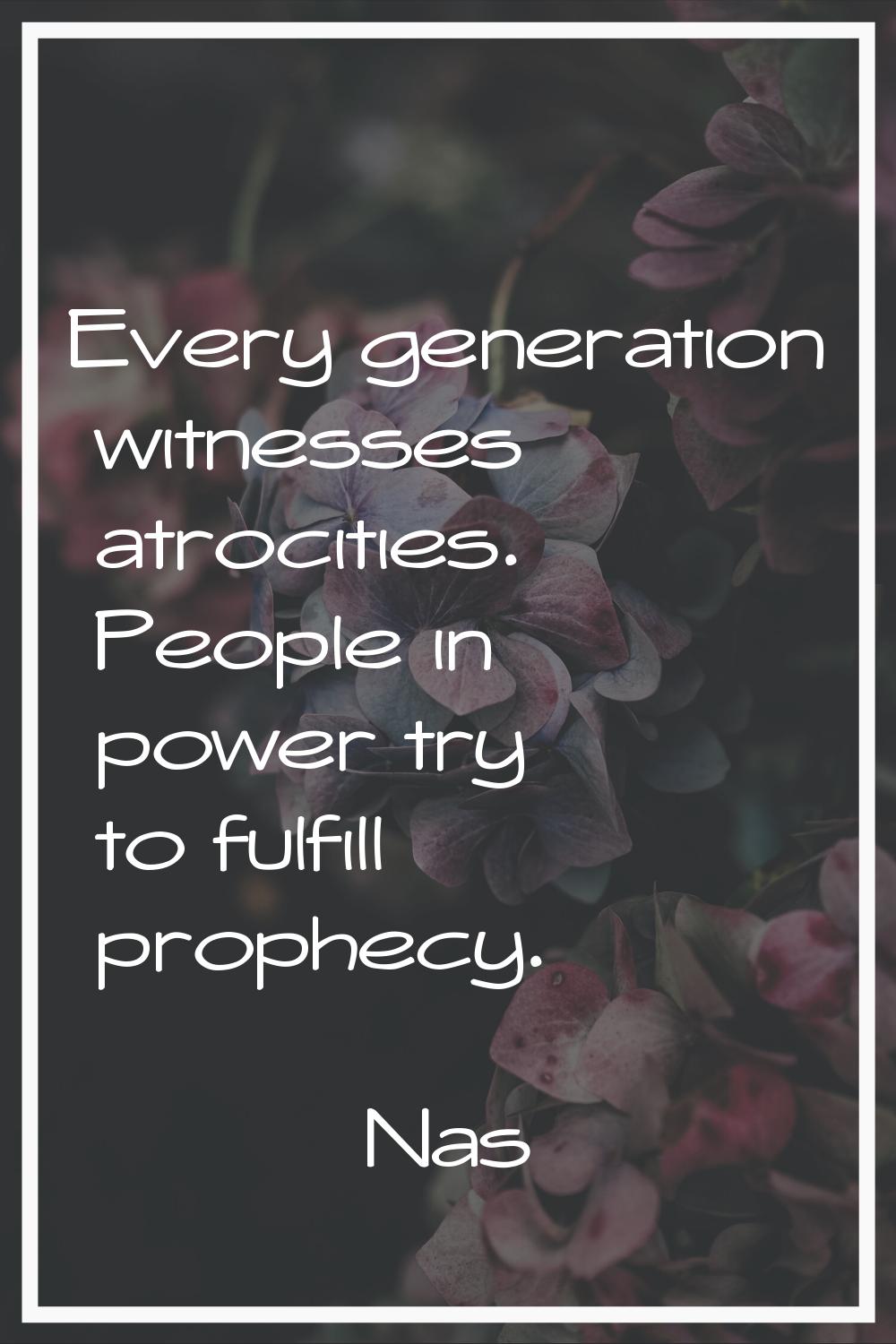 Every generation witnesses atrocities. People in power try to fulfill prophecy.