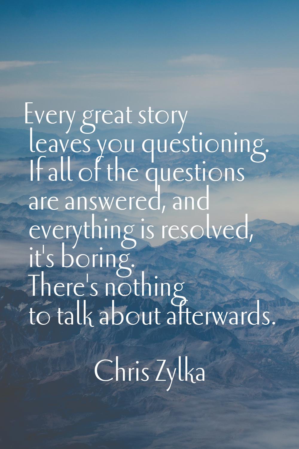 Every great story leaves you questioning. If all of the questions are answered, and everything is r