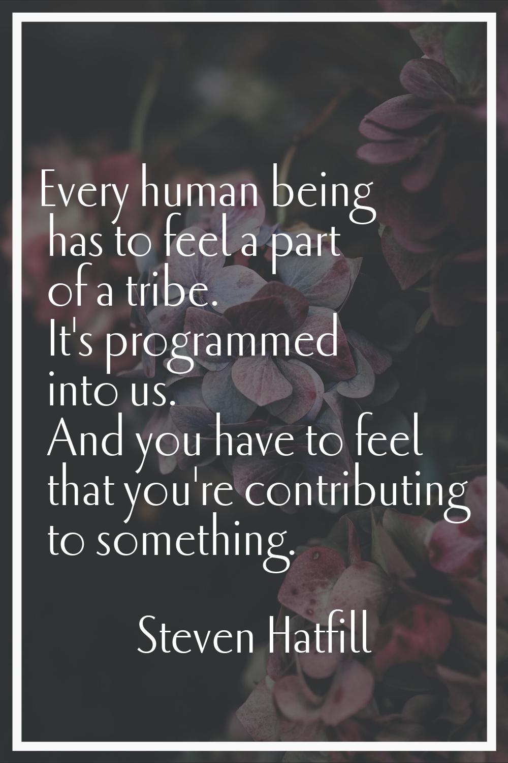 Every human being has to feel a part of a tribe. It's programmed into us. And you have to feel that