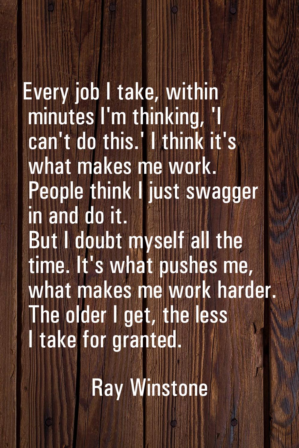 Every job I take, within minutes I'm thinking, 'I can't do this.' I think it's what makes me work. 