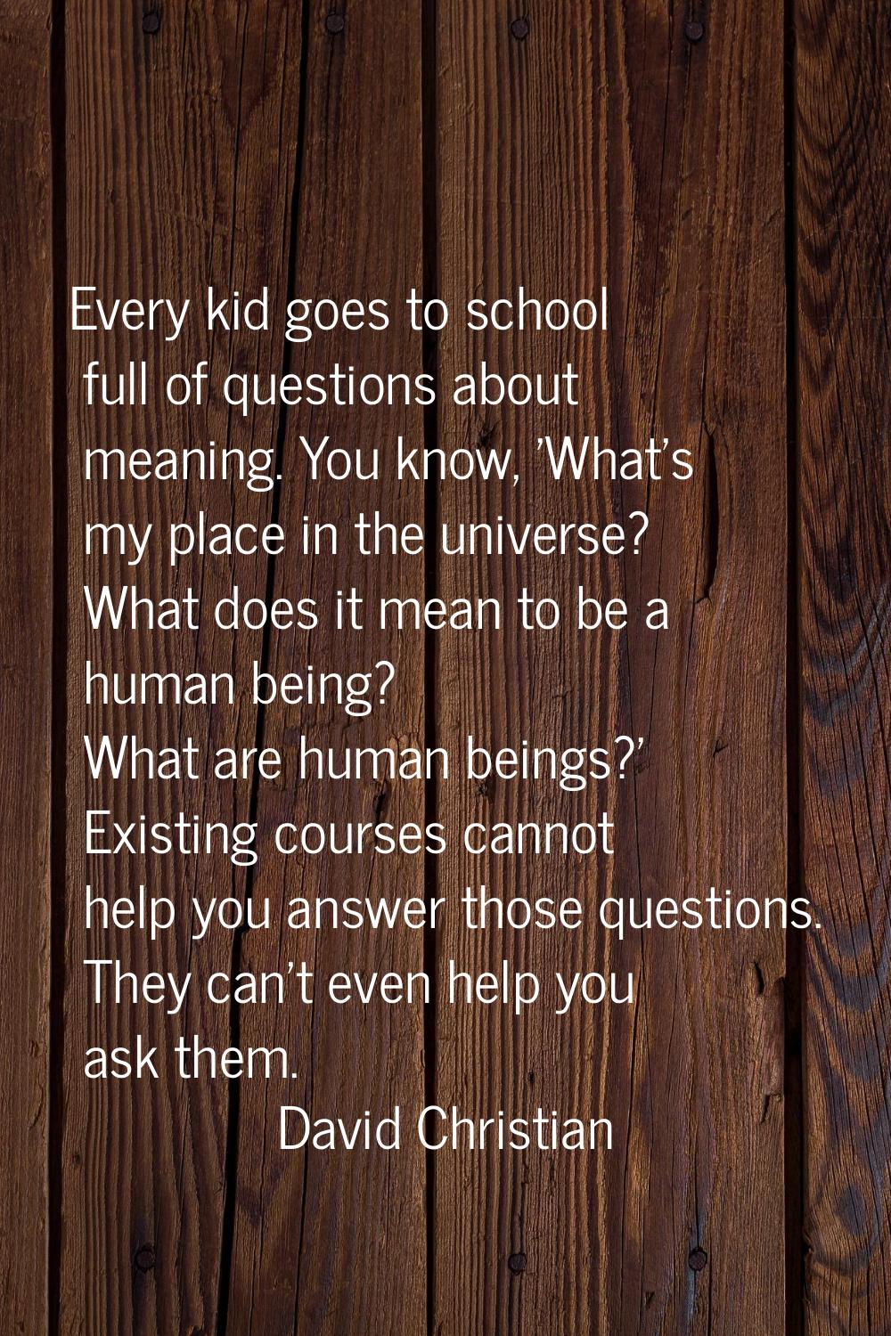 Every kid goes to school full of questions about meaning. You know, 'What's my place in the univers